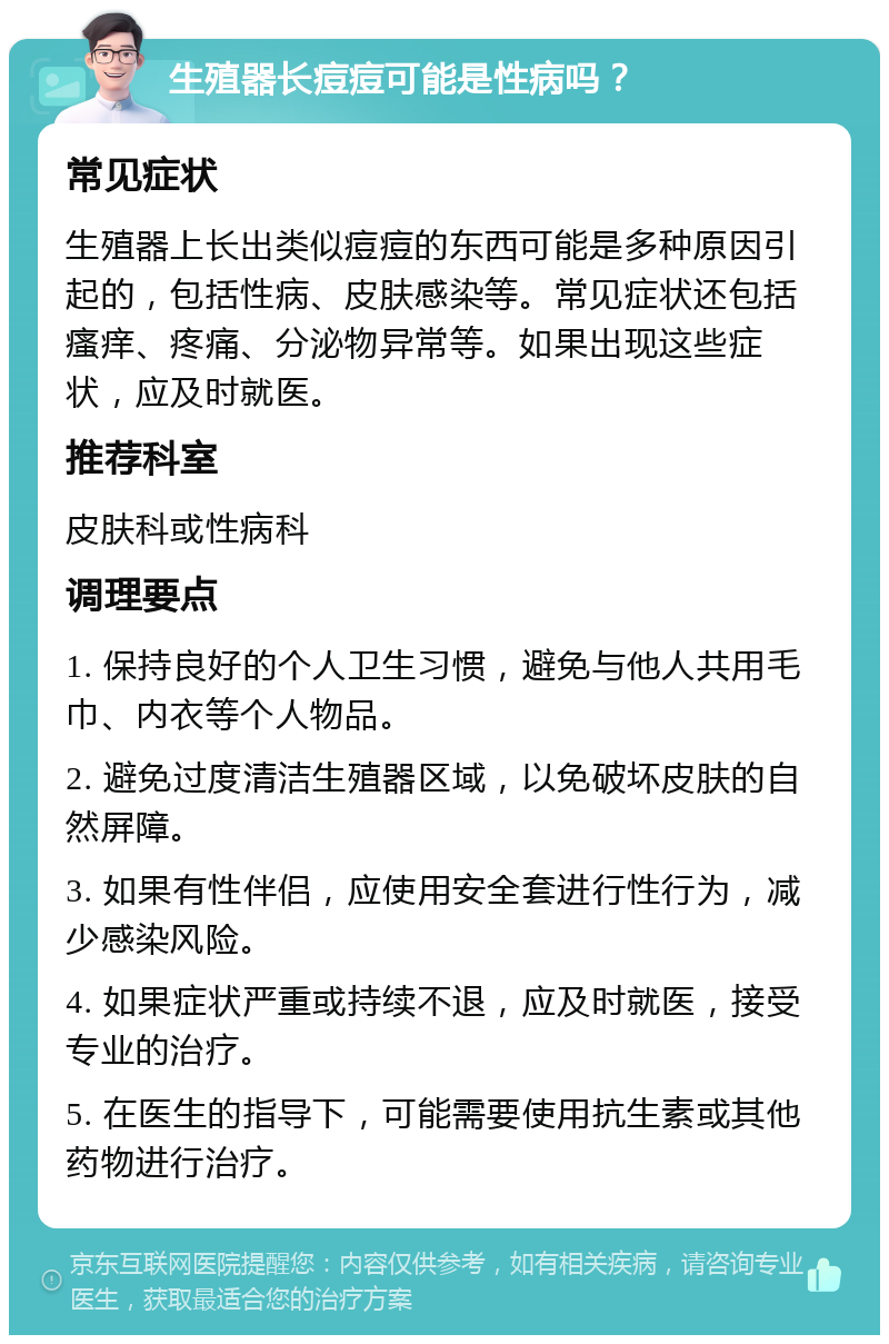 生殖器长痘痘可能是性病吗？ 常见症状 生殖器上长出类似痘痘的东西可能是多种原因引起的，包括性病、皮肤感染等。常见症状还包括瘙痒、疼痛、分泌物异常等。如果出现这些症状，应及时就医。 推荐科室 皮肤科或性病科 调理要点 1. 保持良好的个人卫生习惯，避免与他人共用毛巾、内衣等个人物品。 2. 避免过度清洁生殖器区域，以免破坏皮肤的自然屏障。 3. 如果有性伴侣，应使用安全套进行性行为，减少感染风险。 4. 如果症状严重或持续不退，应及时就医，接受专业的治疗。 5. 在医生的指导下，可能需要使用抗生素或其他药物进行治疗。