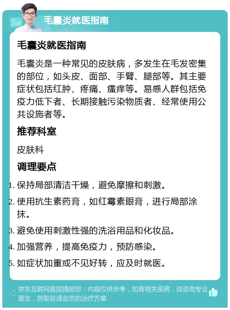 毛囊炎就医指南 毛囊炎就医指南 毛囊炎是一种常见的皮肤病，多发生在毛发密集的部位，如头皮、面部、手臂、腿部等。其主要症状包括红肿、疼痛、瘙痒等。易感人群包括免疫力低下者、长期接触污染物质者、经常使用公共设施者等。 推荐科室 皮肤科 调理要点 保持局部清洁干燥，避免摩擦和刺激。 使用抗生素药膏，如红霉素眼膏，进行局部涂抹。 避免使用刺激性强的洗浴用品和化妆品。 加强营养，提高免疫力，预防感染。 如症状加重或不见好转，应及时就医。