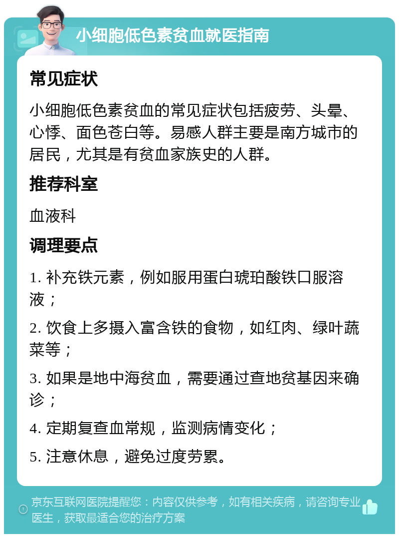 小细胞低色素贫血就医指南 常见症状 小细胞低色素贫血的常见症状包括疲劳、头晕、心悸、面色苍白等。易感人群主要是南方城市的居民，尤其是有贫血家族史的人群。 推荐科室 血液科 调理要点 1. 补充铁元素，例如服用蛋白琥珀酸铁口服溶液； 2. 饮食上多摄入富含铁的食物，如红肉、绿叶蔬菜等； 3. 如果是地中海贫血，需要通过查地贫基因来确诊； 4. 定期复查血常规，监测病情变化； 5. 注意休息，避免过度劳累。