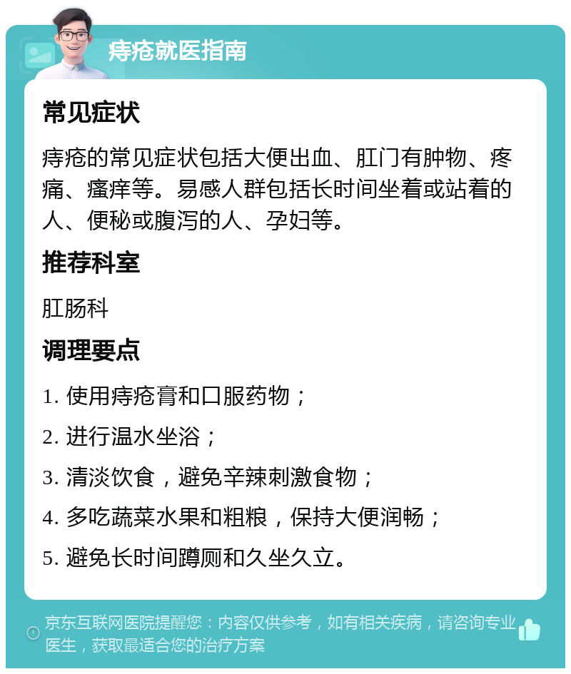 痔疮就医指南 常见症状 痔疮的常见症状包括大便出血、肛门有肿物、疼痛、瘙痒等。易感人群包括长时间坐着或站着的人、便秘或腹泻的人、孕妇等。 推荐科室 肛肠科 调理要点 1. 使用痔疮膏和口服药物； 2. 进行温水坐浴； 3. 清淡饮食，避免辛辣刺激食物； 4. 多吃蔬菜水果和粗粮，保持大便润畅； 5. 避免长时间蹲厕和久坐久立。