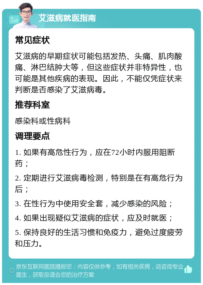 艾滋病就医指南 常见症状 艾滋病的早期症状可能包括发热、头痛、肌肉酸痛、淋巴结肿大等，但这些症状并非特异性，也可能是其他疾病的表现。因此，不能仅凭症状来判断是否感染了艾滋病毒。 推荐科室 感染科或性病科 调理要点 1. 如果有高危性行为，应在72小时内服用阻断药； 2. 定期进行艾滋病毒检测，特别是在有高危行为后； 3. 在性行为中使用安全套，减少感染的风险； 4. 如果出现疑似艾滋病的症状，应及时就医； 5. 保持良好的生活习惯和免疫力，避免过度疲劳和压力。