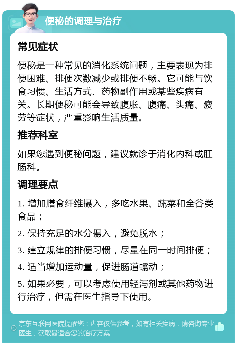 便秘的调理与治疗 常见症状 便秘是一种常见的消化系统问题，主要表现为排便困难、排便次数减少或排便不畅。它可能与饮食习惯、生活方式、药物副作用或某些疾病有关。长期便秘可能会导致腹胀、腹痛、头痛、疲劳等症状，严重影响生活质量。 推荐科室 如果您遇到便秘问题，建议就诊于消化内科或肛肠科。 调理要点 1. 增加膳食纤维摄入，多吃水果、蔬菜和全谷类食品； 2. 保持充足的水分摄入，避免脱水； 3. 建立规律的排便习惯，尽量在同一时间排便； 4. 适当增加运动量，促进肠道蠕动； 5. 如果必要，可以考虑使用轻泻剂或其他药物进行治疗，但需在医生指导下使用。