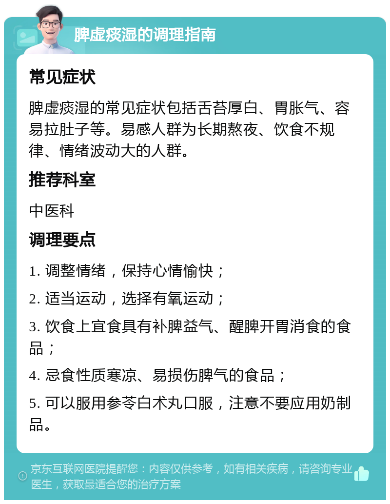 脾虚痰湿的调理指南 常见症状 脾虚痰湿的常见症状包括舌苔厚白、胃胀气、容易拉肚子等。易感人群为长期熬夜、饮食不规律、情绪波动大的人群。 推荐科室 中医科 调理要点 1. 调整情绪，保持心情愉快； 2. 适当运动，选择有氧运动； 3. 饮食上宜食具有补脾益气、醒脾开胃消食的食品； 4. 忌食性质寒凉、易损伤脾气的食品； 5. 可以服用参苓白术丸口服，注意不要应用奶制品。