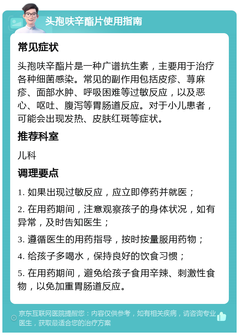 头孢呋辛酯片使用指南 常见症状 头孢呋辛酯片是一种广谱抗生素，主要用于治疗各种细菌感染。常见的副作用包括皮疹、荨麻疹、面部水肿、呼吸困难等过敏反应，以及恶心、呕吐、腹泻等胃肠道反应。对于小儿患者，可能会出现发热、皮肤红斑等症状。 推荐科室 儿科 调理要点 1. 如果出现过敏反应，应立即停药并就医； 2. 在用药期间，注意观察孩子的身体状况，如有异常，及时告知医生； 3. 遵循医生的用药指导，按时按量服用药物； 4. 给孩子多喝水，保持良好的饮食习惯； 5. 在用药期间，避免给孩子食用辛辣、刺激性食物，以免加重胃肠道反应。