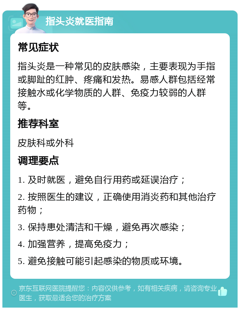 指头炎就医指南 常见症状 指头炎是一种常见的皮肤感染，主要表现为手指或脚趾的红肿、疼痛和发热。易感人群包括经常接触水或化学物质的人群、免疫力较弱的人群等。 推荐科室 皮肤科或外科 调理要点 1. 及时就医，避免自行用药或延误治疗； 2. 按照医生的建议，正确使用消炎药和其他治疗药物； 3. 保持患处清洁和干燥，避免再次感染； 4. 加强营养，提高免疫力； 5. 避免接触可能引起感染的物质或环境。