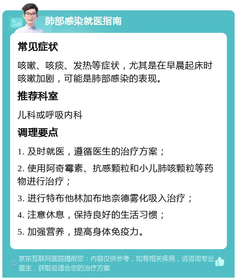 肺部感染就医指南 常见症状 咳嗽、咳痰、发热等症状，尤其是在早晨起床时咳嗽加剧，可能是肺部感染的表现。 推荐科室 儿科或呼吸内科 调理要点 1. 及时就医，遵循医生的治疗方案； 2. 使用阿奇霉素、抗感颗粒和小儿肺咳颗粒等药物进行治疗； 3. 进行特布他林加布地奈德雾化吸入治疗； 4. 注意休息，保持良好的生活习惯； 5. 加强营养，提高身体免疫力。