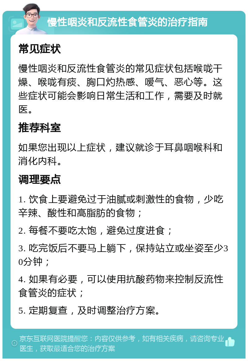 慢性咽炎和反流性食管炎的治疗指南 常见症状 慢性咽炎和反流性食管炎的常见症状包括喉咙干燥、喉咙有痰、胸口灼热感、嗳气、恶心等。这些症状可能会影响日常生活和工作，需要及时就医。 推荐科室 如果您出现以上症状，建议就诊于耳鼻咽喉科和消化内科。 调理要点 1. 饮食上要避免过于油腻或刺激性的食物，少吃辛辣、酸性和高脂肪的食物； 2. 每餐不要吃太饱，避免过度进食； 3. 吃完饭后不要马上躺下，保持站立或坐姿至少30分钟； 4. 如果有必要，可以使用抗酸药物来控制反流性食管炎的症状； 5. 定期复查，及时调整治疗方案。