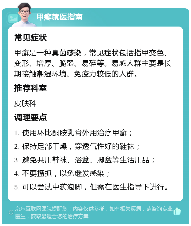 甲癣就医指南 常见症状 甲癣是一种真菌感染，常见症状包括指甲变色、变形、增厚、脆弱、易碎等。易感人群主要是长期接触潮湿环境、免疫力较低的人群。 推荐科室 皮肤科 调理要点 1. 使用环比酮胺乳膏外用治疗甲癣； 2. 保持足部干燥，穿透气性好的鞋袜； 3. 避免共用鞋袜、浴盆、脚盆等生活用品； 4. 不要搔抓，以免继发感染； 5. 可以尝试中药泡脚，但需在医生指导下进行。