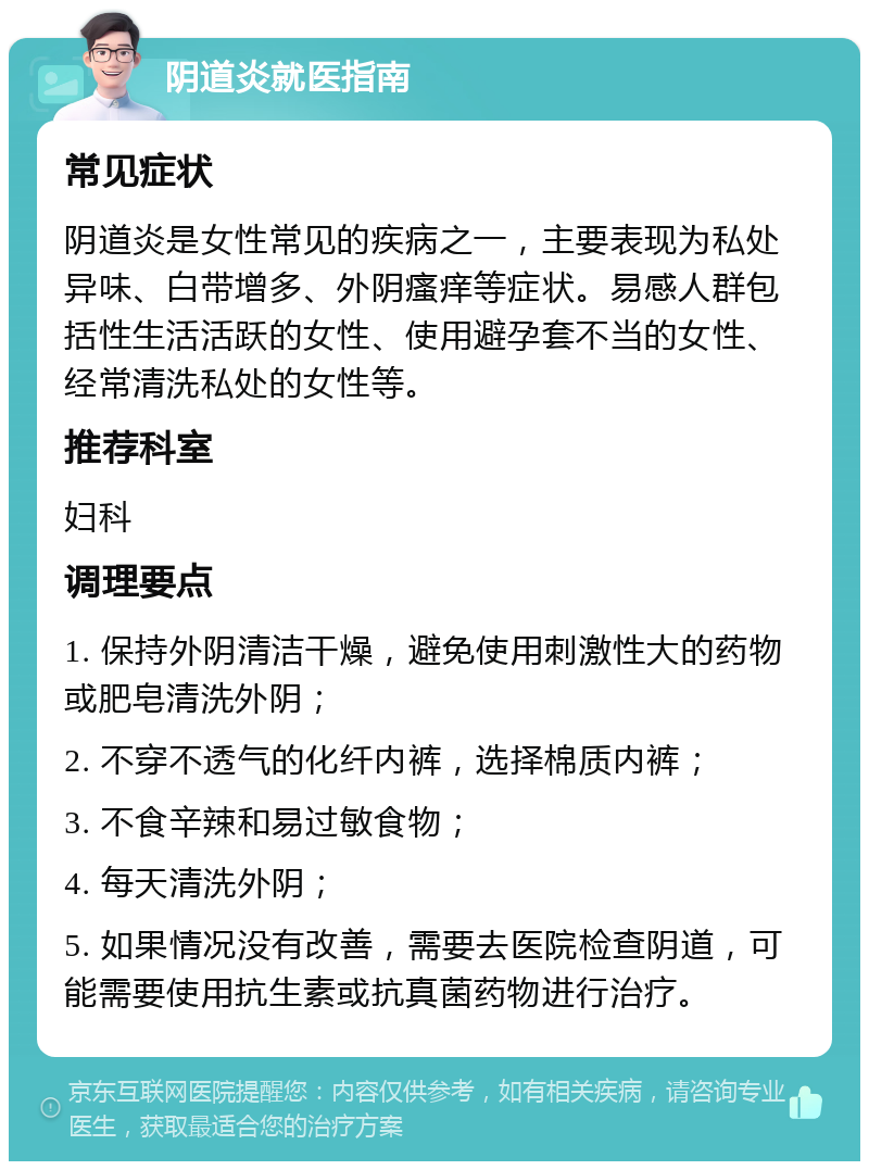 阴道炎就医指南 常见症状 阴道炎是女性常见的疾病之一，主要表现为私处异味、白带增多、外阴瘙痒等症状。易感人群包括性生活活跃的女性、使用避孕套不当的女性、经常清洗私处的女性等。 推荐科室 妇科 调理要点 1. 保持外阴清洁干燥，避免使用刺激性大的药物或肥皂清洗外阴； 2. 不穿不透气的化纤内裤，选择棉质内裤； 3. 不食辛辣和易过敏食物； 4. 每天清洗外阴； 5. 如果情况没有改善，需要去医院检查阴道，可能需要使用抗生素或抗真菌药物进行治疗。