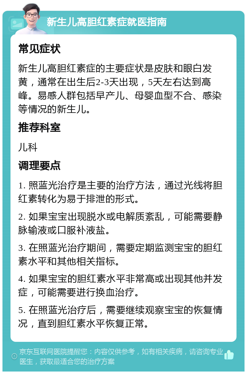 新生儿高胆红素症就医指南 常见症状 新生儿高胆红素症的主要症状是皮肤和眼白发黄，通常在出生后2-3天出现，5天左右达到高峰。易感人群包括早产儿、母婴血型不合、感染等情况的新生儿。 推荐科室 儿科 调理要点 1. 照蓝光治疗是主要的治疗方法，通过光线将胆红素转化为易于排泄的形式。 2. 如果宝宝出现脱水或电解质紊乱，可能需要静脉输液或口服补液盐。 3. 在照蓝光治疗期间，需要定期监测宝宝的胆红素水平和其他相关指标。 4. 如果宝宝的胆红素水平非常高或出现其他并发症，可能需要进行换血治疗。 5. 在照蓝光治疗后，需要继续观察宝宝的恢复情况，直到胆红素水平恢复正常。