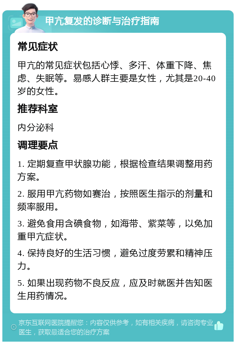 甲亢复发的诊断与治疗指南 常见症状 甲亢的常见症状包括心悸、多汗、体重下降、焦虑、失眠等。易感人群主要是女性，尤其是20-40岁的女性。 推荐科室 内分泌科 调理要点 1. 定期复查甲状腺功能，根据检查结果调整用药方案。 2. 服用甲亢药物如赛治，按照医生指示的剂量和频率服用。 3. 避免食用含碘食物，如海带、紫菜等，以免加重甲亢症状。 4. 保持良好的生活习惯，避免过度劳累和精神压力。 5. 如果出现药物不良反应，应及时就医并告知医生用药情况。