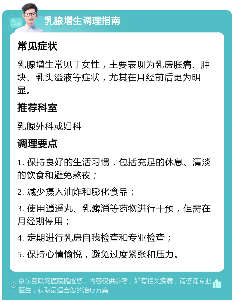 乳腺增生调理指南 常见症状 乳腺增生常见于女性，主要表现为乳房胀痛、肿块、乳头溢液等症状，尤其在月经前后更为明显。 推荐科室 乳腺外科或妇科 调理要点 1. 保持良好的生活习惯，包括充足的休息、清淡的饮食和避免熬夜； 2. 减少摄入油炸和膨化食品； 3. 使用逍遥丸、乳癖消等药物进行干预，但需在月经期停用； 4. 定期进行乳房自我检查和专业检查； 5. 保持心情愉悦，避免过度紧张和压力。