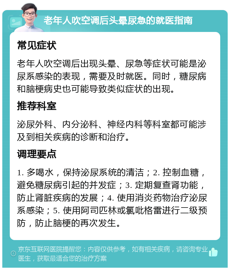 老年人吹空调后头晕尿急的就医指南 常见症状 老年人吹空调后出现头晕、尿急等症状可能是泌尿系感染的表现，需要及时就医。同时，糖尿病和脑梗病史也可能导致类似症状的出现。 推荐科室 泌尿外科、内分泌科、神经内科等科室都可能涉及到相关疾病的诊断和治疗。 调理要点 1. 多喝水，保持泌尿系统的清洁；2. 控制血糖，避免糖尿病引起的并发症；3. 定期复查肾功能，防止肾脏疾病的发展；4. 使用消炎药物治疗泌尿系感染；5. 使用阿司匹林或氯吡格雷进行二级预防，防止脑梗的再次发生。