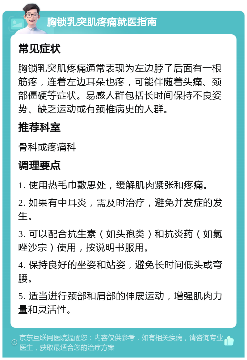 胸锁乳突肌疼痛就医指南 常见症状 胸锁乳突肌疼痛通常表现为左边脖子后面有一根筋疼，连着左边耳朵也疼，可能伴随着头痛、颈部僵硬等症状。易感人群包括长时间保持不良姿势、缺乏运动或有颈椎病史的人群。 推荐科室 骨科或疼痛科 调理要点 1. 使用热毛巾敷患处，缓解肌肉紧张和疼痛。 2. 如果有中耳炎，需及时治疗，避免并发症的发生。 3. 可以配合抗生素（如头孢类）和抗炎药（如氯唑沙宗）使用，按说明书服用。 4. 保持良好的坐姿和站姿，避免长时间低头或弯腰。 5. 适当进行颈部和肩部的伸展运动，增强肌肉力量和灵活性。