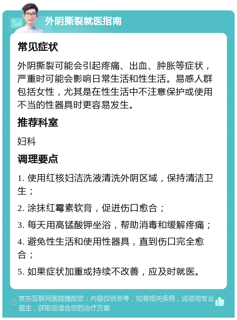 外阴撕裂就医指南 常见症状 外阴撕裂可能会引起疼痛、出血、肿胀等症状，严重时可能会影响日常生活和性生活。易感人群包括女性，尤其是在性生活中不注意保护或使用不当的性器具时更容易发生。 推荐科室 妇科 调理要点 1. 使用红核妇洁洗液清洗外阴区域，保持清洁卫生； 2. 涂抹红霉素软膏，促进伤口愈合； 3. 每天用高锰酸钾坐浴，帮助消毒和缓解疼痛； 4. 避免性生活和使用性器具，直到伤口完全愈合； 5. 如果症状加重或持续不改善，应及时就医。