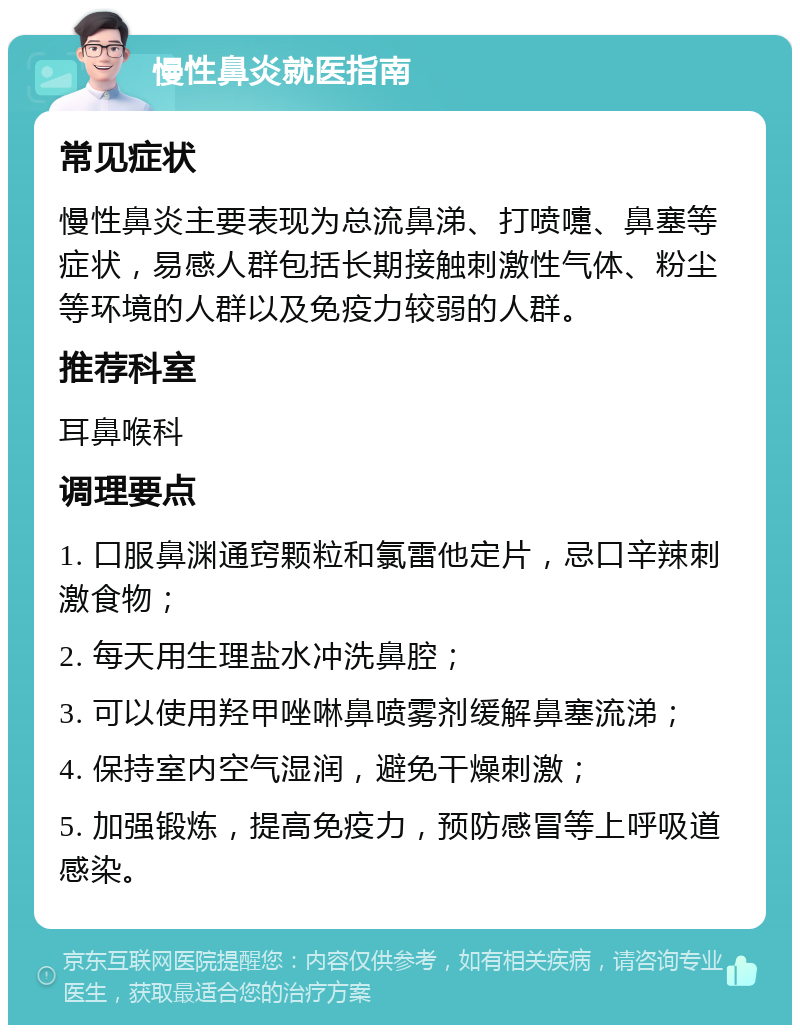 慢性鼻炎就医指南 常见症状 慢性鼻炎主要表现为总流鼻涕、打喷嚏、鼻塞等症状，易感人群包括长期接触刺激性气体、粉尘等环境的人群以及免疫力较弱的人群。 推荐科室 耳鼻喉科 调理要点 1. 口服鼻渊通窍颗粒和氯雷他定片，忌口辛辣刺激食物； 2. 每天用生理盐水冲洗鼻腔； 3. 可以使用羟甲唑啉鼻喷雾剂缓解鼻塞流涕； 4. 保持室内空气湿润，避免干燥刺激； 5. 加强锻炼，提高免疫力，预防感冒等上呼吸道感染。