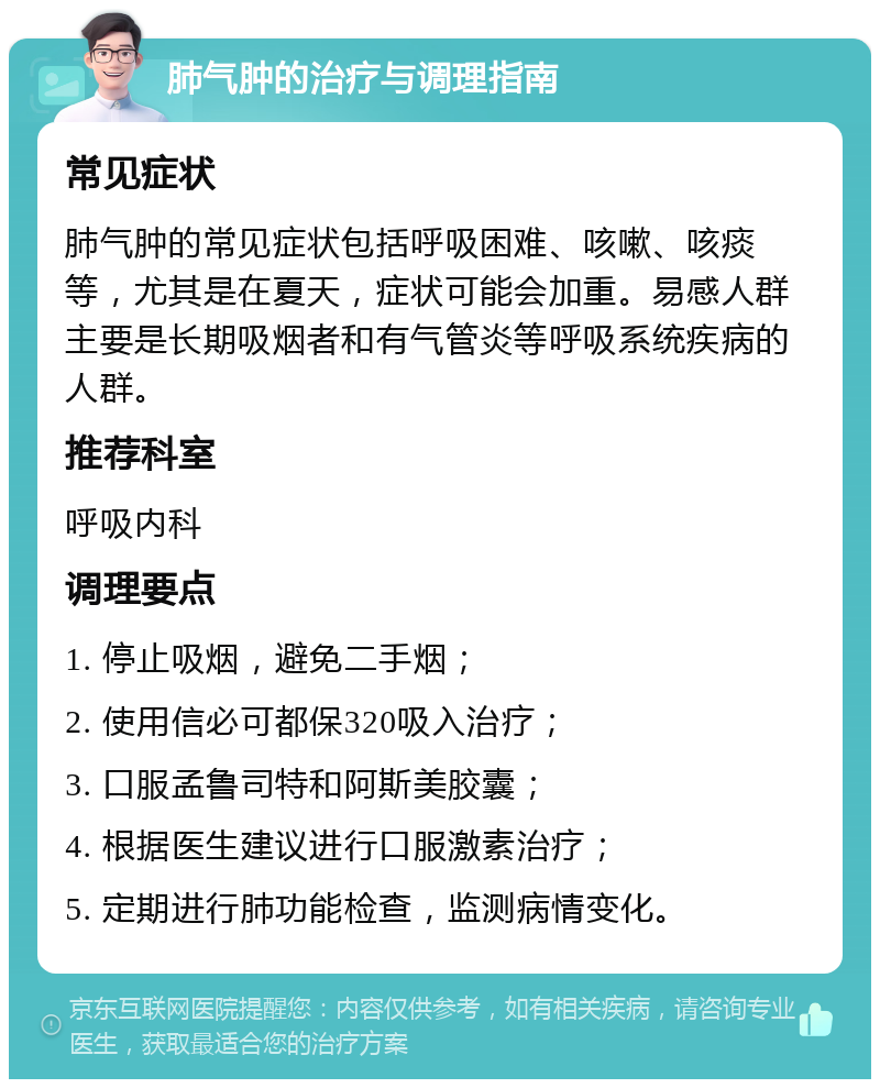 肺气肿的治疗与调理指南 常见症状 肺气肿的常见症状包括呼吸困难、咳嗽、咳痰等，尤其是在夏天，症状可能会加重。易感人群主要是长期吸烟者和有气管炎等呼吸系统疾病的人群。 推荐科室 呼吸内科 调理要点 1. 停止吸烟，避免二手烟； 2. 使用信必可都保320吸入治疗； 3. 口服孟鲁司特和阿斯美胶囊； 4. 根据医生建议进行口服激素治疗； 5. 定期进行肺功能检查，监测病情变化。