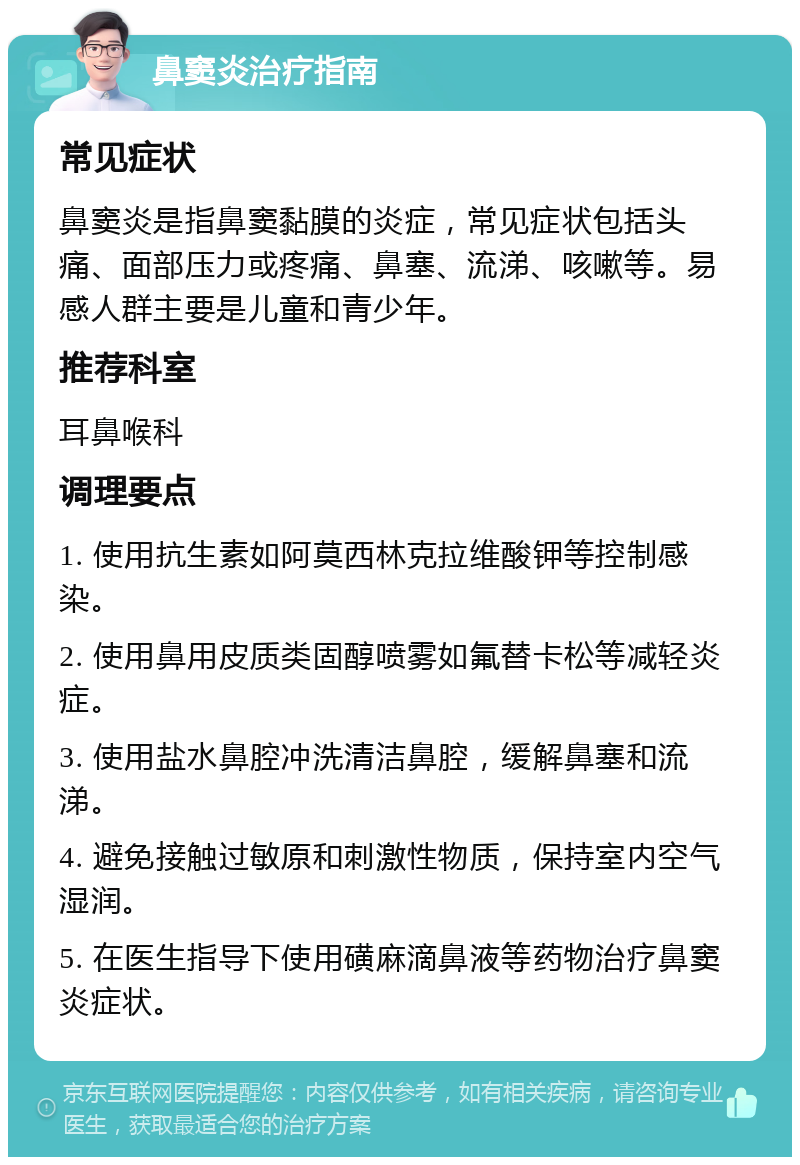 鼻窦炎治疗指南 常见症状 鼻窦炎是指鼻窦黏膜的炎症，常见症状包括头痛、面部压力或疼痛、鼻塞、流涕、咳嗽等。易感人群主要是儿童和青少年。 推荐科室 耳鼻喉科 调理要点 1. 使用抗生素如阿莫西林克拉维酸钾等控制感染。 2. 使用鼻用皮质类固醇喷雾如氟替卡松等减轻炎症。 3. 使用盐水鼻腔冲洗清洁鼻腔，缓解鼻塞和流涕。 4. 避免接触过敏原和刺激性物质，保持室内空气湿润。 5. 在医生指导下使用磺麻滴鼻液等药物治疗鼻窦炎症状。