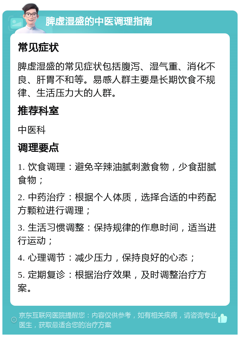 脾虚湿盛的中医调理指南 常见症状 脾虚湿盛的常见症状包括腹泻、湿气重、消化不良、肝胃不和等。易感人群主要是长期饮食不规律、生活压力大的人群。 推荐科室 中医科 调理要点 1. 饮食调理：避免辛辣油腻刺激食物，少食甜腻食物； 2. 中药治疗：根据个人体质，选择合适的中药配方颗粒进行调理； 3. 生活习惯调整：保持规律的作息时间，适当进行运动； 4. 心理调节：减少压力，保持良好的心态； 5. 定期复诊：根据治疗效果，及时调整治疗方案。