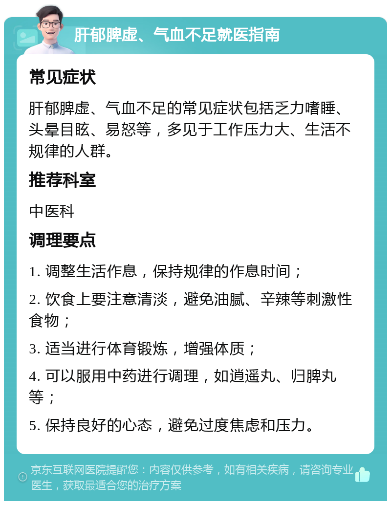 肝郁脾虚、气血不足就医指南 常见症状 肝郁脾虚、气血不足的常见症状包括乏力嗜睡、头晕目眩、易怒等，多见于工作压力大、生活不规律的人群。 推荐科室 中医科 调理要点 1. 调整生活作息，保持规律的作息时间； 2. 饮食上要注意清淡，避免油腻、辛辣等刺激性食物； 3. 适当进行体育锻炼，增强体质； 4. 可以服用中药进行调理，如逍遥丸、归脾丸等； 5. 保持良好的心态，避免过度焦虑和压力。