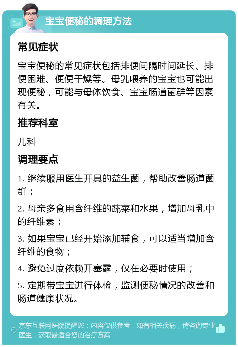 宝宝便秘的调理方法 常见症状 宝宝便秘的常见症状包括排便间隔时间延长、排便困难、便便干燥等。母乳喂养的宝宝也可能出现便秘，可能与母体饮食、宝宝肠道菌群等因素有关。 推荐科室 儿科 调理要点 1. 继续服用医生开具的益生菌，帮助改善肠道菌群； 2. 母亲多食用含纤维的蔬菜和水果，增加母乳中的纤维素； 3. 如果宝宝已经开始添加辅食，可以适当增加含纤维的食物； 4. 避免过度依赖开塞露，仅在必要时使用； 5. 定期带宝宝进行体检，监测便秘情况的改善和肠道健康状况。