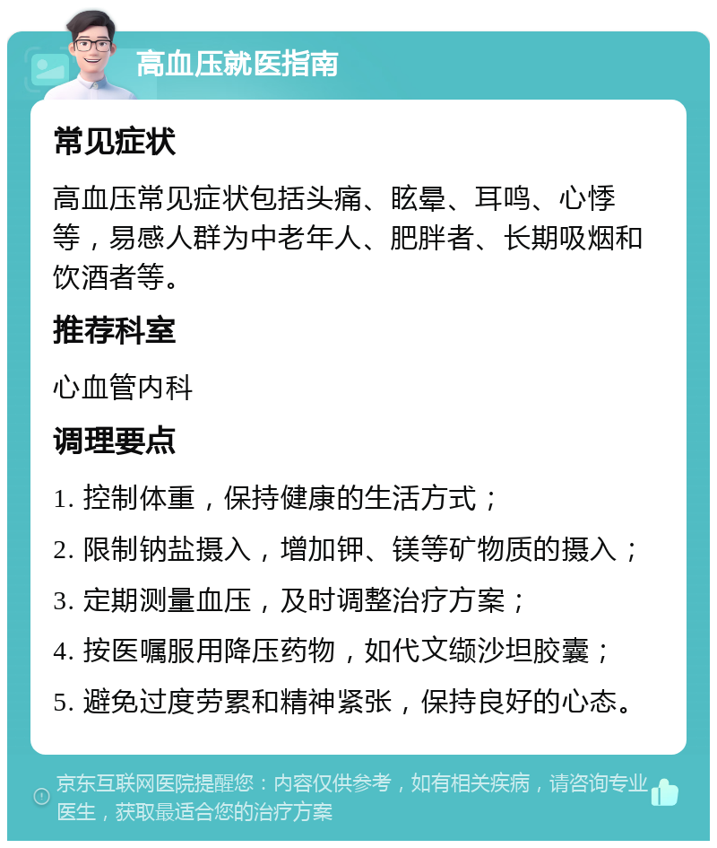 高血压就医指南 常见症状 高血压常见症状包括头痛、眩晕、耳鸣、心悸等，易感人群为中老年人、肥胖者、长期吸烟和饮酒者等。 推荐科室 心血管内科 调理要点 1. 控制体重，保持健康的生活方式； 2. 限制钠盐摄入，增加钾、镁等矿物质的摄入； 3. 定期测量血压，及时调整治疗方案； 4. 按医嘱服用降压药物，如代文缬沙坦胶囊； 5. 避免过度劳累和精神紧张，保持良好的心态。