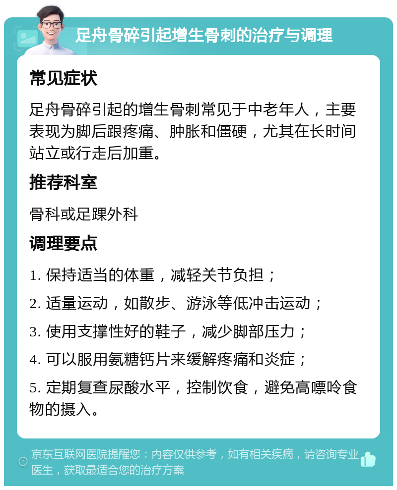 足舟骨碎引起增生骨刺的治疗与调理 常见症状 足舟骨碎引起的增生骨刺常见于中老年人，主要表现为脚后跟疼痛、肿胀和僵硬，尤其在长时间站立或行走后加重。 推荐科室 骨科或足踝外科 调理要点 1. 保持适当的体重，减轻关节负担； 2. 适量运动，如散步、游泳等低冲击运动； 3. 使用支撑性好的鞋子，减少脚部压力； 4. 可以服用氨糖钙片来缓解疼痛和炎症； 5. 定期复查尿酸水平，控制饮食，避免高嘌呤食物的摄入。