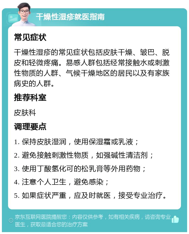 干燥性湿疹就医指南 常见症状 干燥性湿疹的常见症状包括皮肤干燥、皱巴、脱皮和轻微疼痛。易感人群包括经常接触水或刺激性物质的人群、气候干燥地区的居民以及有家族病史的人群。 推荐科室 皮肤科 调理要点 1. 保持皮肤湿润，使用保湿霜或乳液； 2. 避免接触刺激性物质，如强碱性清洁剂； 3. 使用丁酸氢化可的松乳膏等外用药物； 4. 注意个人卫生，避免感染； 5. 如果症状严重，应及时就医，接受专业治疗。