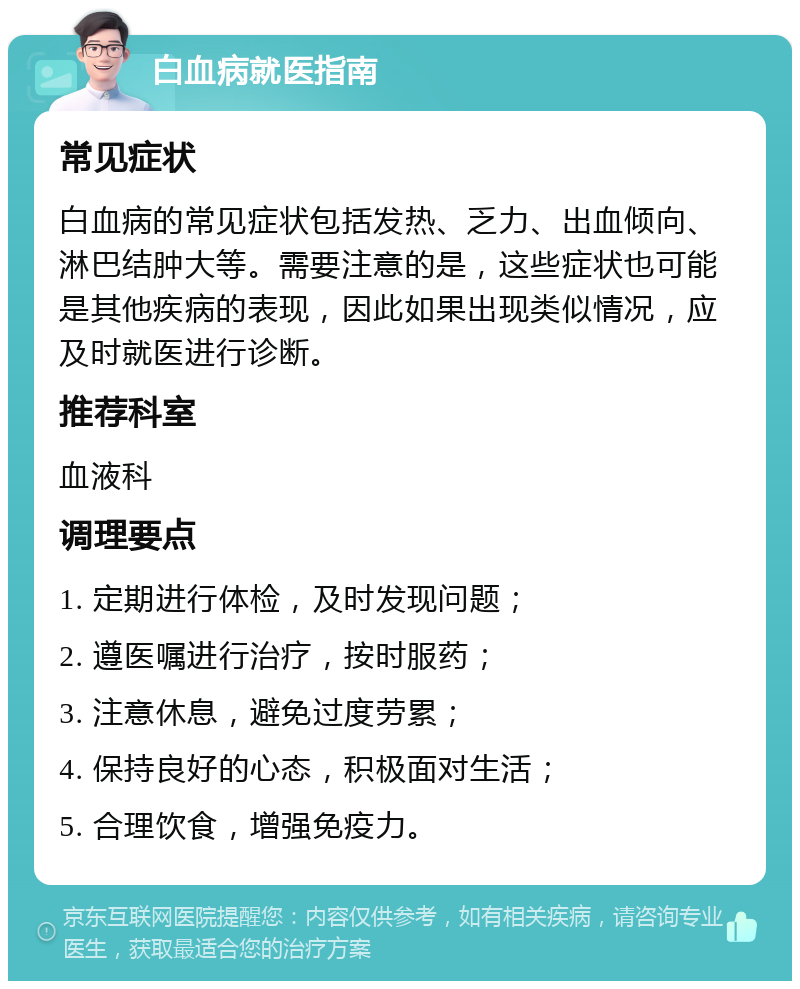 白血病就医指南 常见症状 白血病的常见症状包括发热、乏力、出血倾向、淋巴结肿大等。需要注意的是，这些症状也可能是其他疾病的表现，因此如果出现类似情况，应及时就医进行诊断。 推荐科室 血液科 调理要点 1. 定期进行体检，及时发现问题； 2. 遵医嘱进行治疗，按时服药； 3. 注意休息，避免过度劳累； 4. 保持良好的心态，积极面对生活； 5. 合理饮食，增强免疫力。