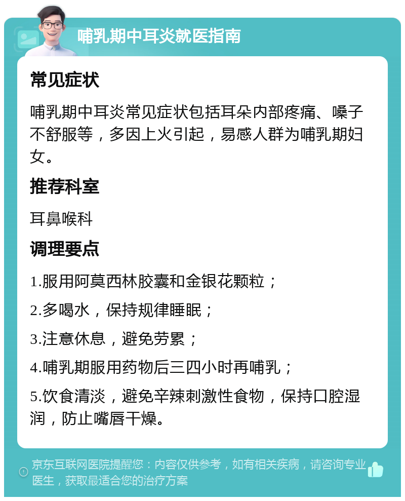 哺乳期中耳炎就医指南 常见症状 哺乳期中耳炎常见症状包括耳朵内部疼痛、嗓子不舒服等，多因上火引起，易感人群为哺乳期妇女。 推荐科室 耳鼻喉科 调理要点 1.服用阿莫西林胶囊和金银花颗粒； 2.多喝水，保持规律睡眠； 3.注意休息，避免劳累； 4.哺乳期服用药物后三四小时再哺乳； 5.饮食清淡，避免辛辣刺激性食物，保持口腔湿润，防止嘴唇干燥。