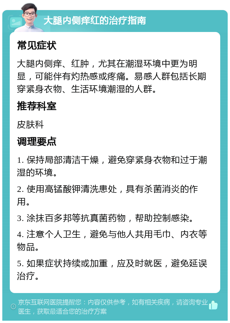 大腿内侧痒红的治疗指南 常见症状 大腿内侧痒、红肿，尤其在潮湿环境中更为明显，可能伴有灼热感或疼痛。易感人群包括长期穿紧身衣物、生活环境潮湿的人群。 推荐科室 皮肤科 调理要点 1. 保持局部清洁干燥，避免穿紧身衣物和过于潮湿的环境。 2. 使用高锰酸钾清洗患处，具有杀菌消炎的作用。 3. 涂抹百多邦等抗真菌药物，帮助控制感染。 4. 注意个人卫生，避免与他人共用毛巾、内衣等物品。 5. 如果症状持续或加重，应及时就医，避免延误治疗。