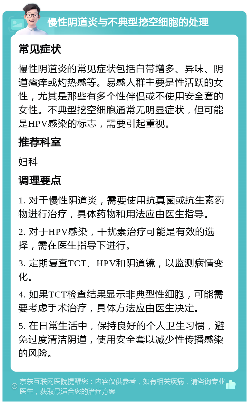 慢性阴道炎与不典型挖空细胞的处理 常见症状 慢性阴道炎的常见症状包括白带增多、异味、阴道瘙痒或灼热感等。易感人群主要是性活跃的女性，尤其是那些有多个性伴侣或不使用安全套的女性。不典型挖空细胞通常无明显症状，但可能是HPV感染的标志，需要引起重视。 推荐科室 妇科 调理要点 1. 对于慢性阴道炎，需要使用抗真菌或抗生素药物进行治疗，具体药物和用法应由医生指导。 2. 对于HPV感染，干扰素治疗可能是有效的选择，需在医生指导下进行。 3. 定期复查TCT、HPV和阴道镜，以监测病情变化。 4. 如果TCT检查结果显示非典型性细胞，可能需要考虑手术治疗，具体方法应由医生决定。 5. 在日常生活中，保持良好的个人卫生习惯，避免过度清洁阴道，使用安全套以减少性传播感染的风险。