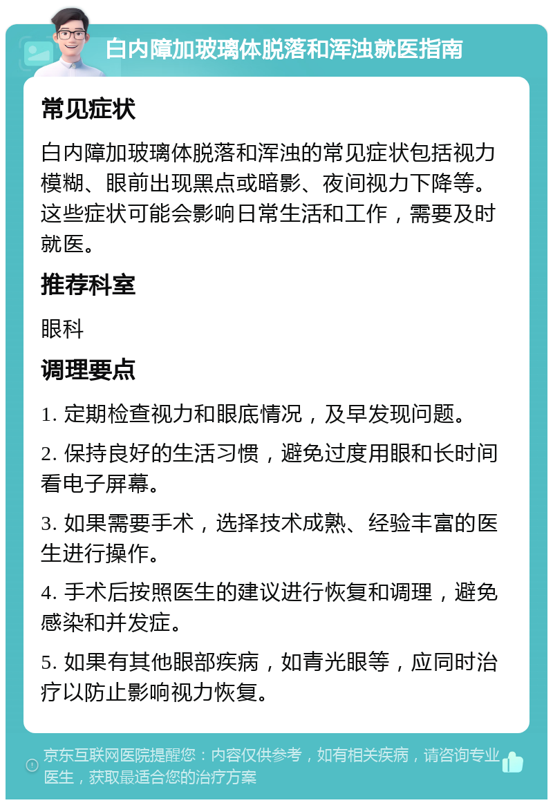 白内障加玻璃体脱落和浑浊就医指南 常见症状 白内障加玻璃体脱落和浑浊的常见症状包括视力模糊、眼前出现黑点或暗影、夜间视力下降等。这些症状可能会影响日常生活和工作，需要及时就医。 推荐科室 眼科 调理要点 1. 定期检查视力和眼底情况，及早发现问题。 2. 保持良好的生活习惯，避免过度用眼和长时间看电子屏幕。 3. 如果需要手术，选择技术成熟、经验丰富的医生进行操作。 4. 手术后按照医生的建议进行恢复和调理，避免感染和并发症。 5. 如果有其他眼部疾病，如青光眼等，应同时治疗以防止影响视力恢复。