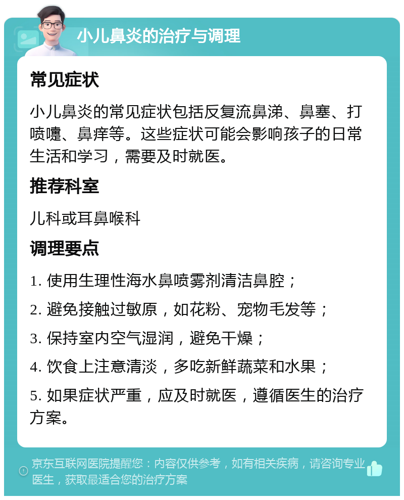 小儿鼻炎的治疗与调理 常见症状 小儿鼻炎的常见症状包括反复流鼻涕、鼻塞、打喷嚏、鼻痒等。这些症状可能会影响孩子的日常生活和学习，需要及时就医。 推荐科室 儿科或耳鼻喉科 调理要点 1. 使用生理性海水鼻喷雾剂清洁鼻腔； 2. 避免接触过敏原，如花粉、宠物毛发等； 3. 保持室内空气湿润，避免干燥； 4. 饮食上注意清淡，多吃新鲜蔬菜和水果； 5. 如果症状严重，应及时就医，遵循医生的治疗方案。