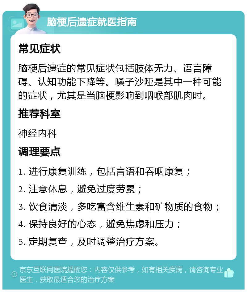 脑梗后遗症就医指南 常见症状 脑梗后遗症的常见症状包括肢体无力、语言障碍、认知功能下降等。嗓子沙哑是其中一种可能的症状，尤其是当脑梗影响到咽喉部肌肉时。 推荐科室 神经内科 调理要点 1. 进行康复训练，包括言语和吞咽康复； 2. 注意休息，避免过度劳累； 3. 饮食清淡，多吃富含维生素和矿物质的食物； 4. 保持良好的心态，避免焦虑和压力； 5. 定期复查，及时调整治疗方案。