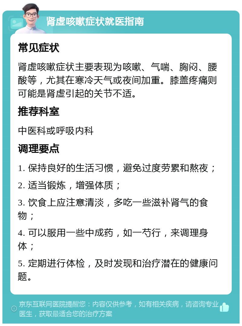 肾虚咳嗽症状就医指南 常见症状 肾虚咳嗽症状主要表现为咳嗽、气喘、胸闷、腰酸等，尤其在寒冷天气或夜间加重。膝盖疼痛则可能是肾虚引起的关节不适。 推荐科室 中医科或呼吸内科 调理要点 1. 保持良好的生活习惯，避免过度劳累和熬夜； 2. 适当锻炼，增强体质； 3. 饮食上应注意清淡，多吃一些滋补肾气的食物； 4. 可以服用一些中成药，如一芍行，来调理身体； 5. 定期进行体检，及时发现和治疗潜在的健康问题。