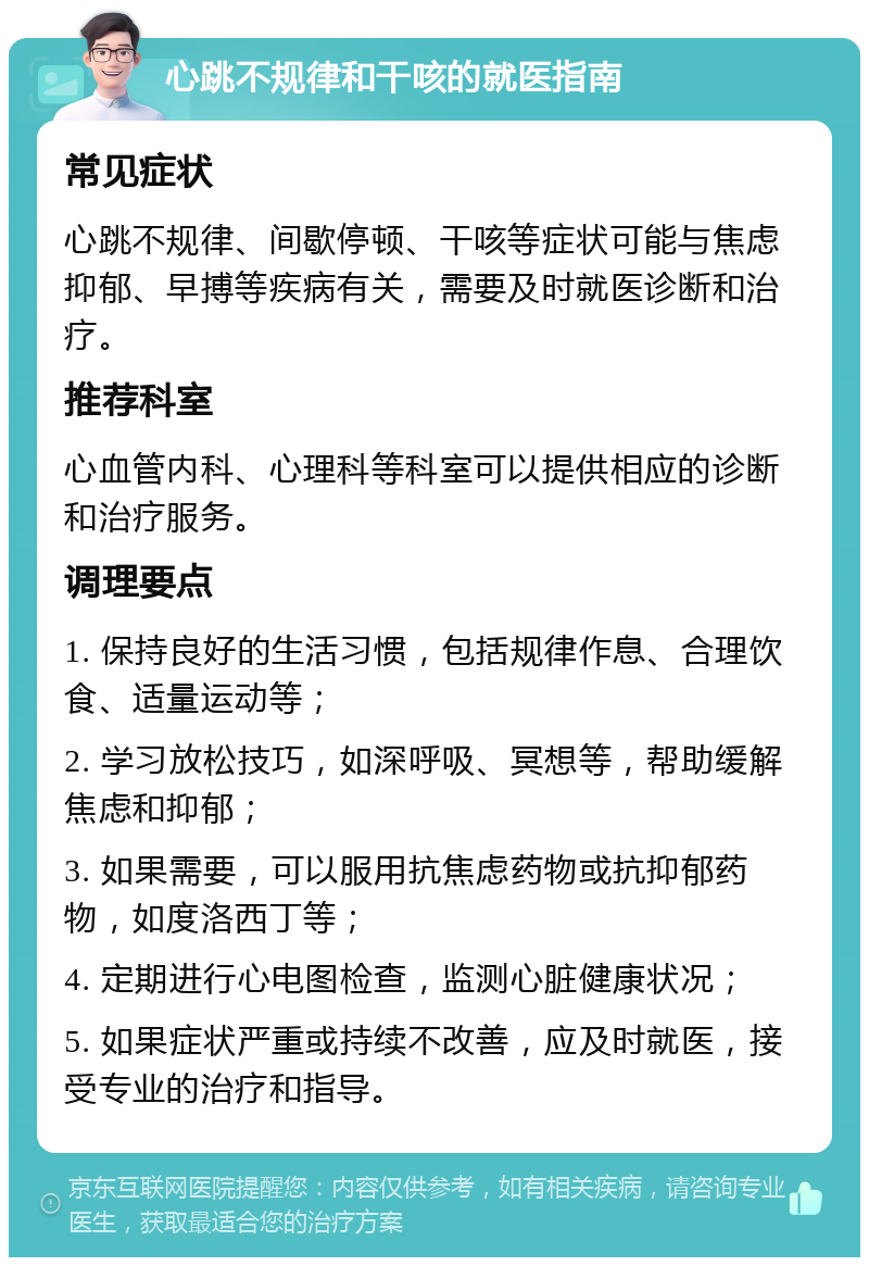 心跳不规律和干咳的就医指南 常见症状 心跳不规律、间歇停顿、干咳等症状可能与焦虑抑郁、早搏等疾病有关，需要及时就医诊断和治疗。 推荐科室 心血管内科、心理科等科室可以提供相应的诊断和治疗服务。 调理要点 1. 保持良好的生活习惯，包括规律作息、合理饮食、适量运动等； 2. 学习放松技巧，如深呼吸、冥想等，帮助缓解焦虑和抑郁； 3. 如果需要，可以服用抗焦虑药物或抗抑郁药物，如度洛西丁等； 4. 定期进行心电图检查，监测心脏健康状况； 5. 如果症状严重或持续不改善，应及时就医，接受专业的治疗和指导。