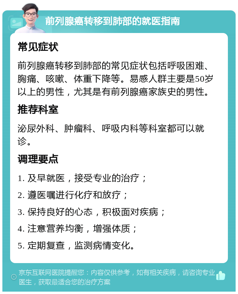 前列腺癌转移到肺部的就医指南 常见症状 前列腺癌转移到肺部的常见症状包括呼吸困难、胸痛、咳嗽、体重下降等。易感人群主要是50岁以上的男性，尤其是有前列腺癌家族史的男性。 推荐科室 泌尿外科、肿瘤科、呼吸内科等科室都可以就诊。 调理要点 1. 及早就医，接受专业的治疗； 2. 遵医嘱进行化疗和放疗； 3. 保持良好的心态，积极面对疾病； 4. 注意营养均衡，增强体质； 5. 定期复查，监测病情变化。