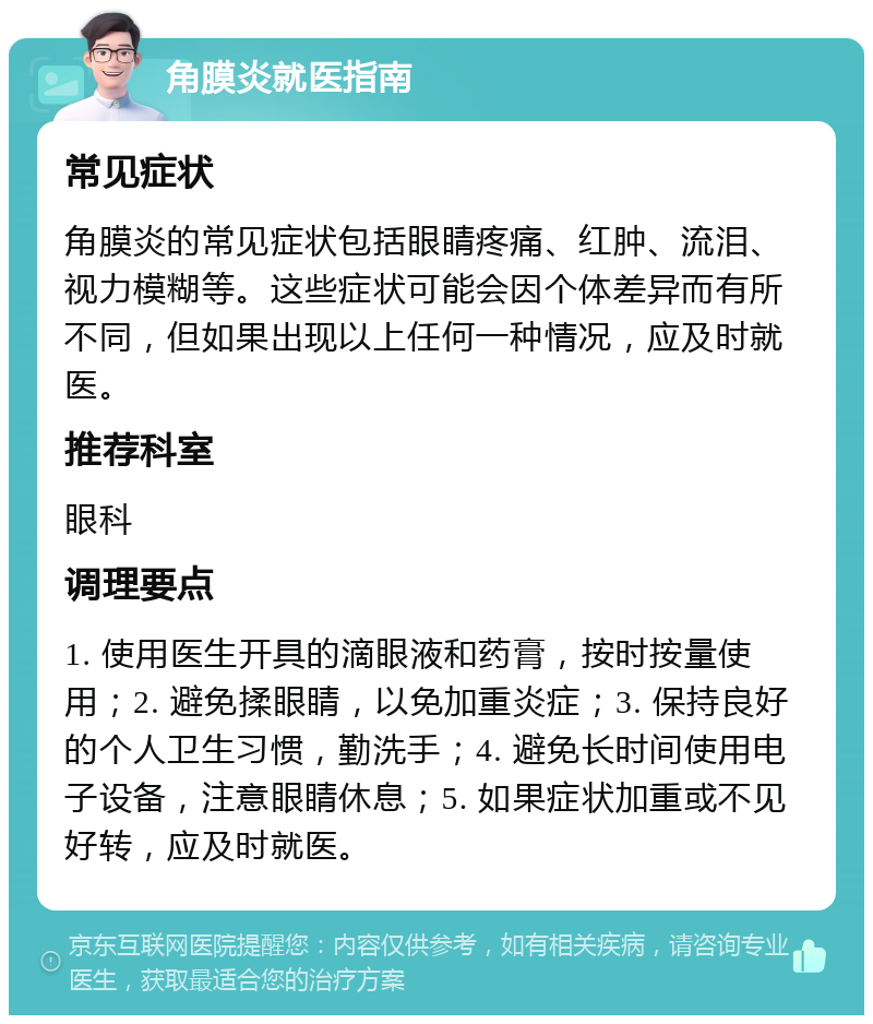 角膜炎就医指南 常见症状 角膜炎的常见症状包括眼睛疼痛、红肿、流泪、视力模糊等。这些症状可能会因个体差异而有所不同，但如果出现以上任何一种情况，应及时就医。 推荐科室 眼科 调理要点 1. 使用医生开具的滴眼液和药膏，按时按量使用；2. 避免揉眼睛，以免加重炎症；3. 保持良好的个人卫生习惯，勤洗手；4. 避免长时间使用电子设备，注意眼睛休息；5. 如果症状加重或不见好转，应及时就医。