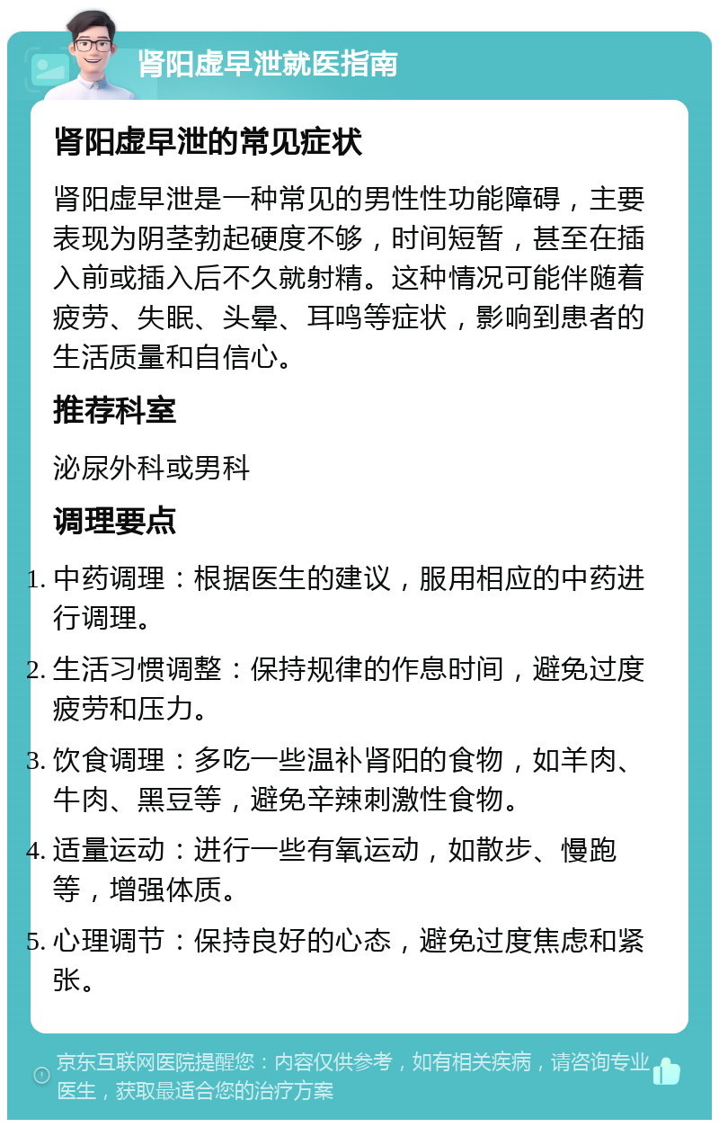 肾阳虚早泄就医指南 肾阳虚早泄的常见症状 肾阳虚早泄是一种常见的男性性功能障碍，主要表现为阴茎勃起硬度不够，时间短暂，甚至在插入前或插入后不久就射精。这种情况可能伴随着疲劳、失眠、头晕、耳鸣等症状，影响到患者的生活质量和自信心。 推荐科室 泌尿外科或男科 调理要点 中药调理：根据医生的建议，服用相应的中药进行调理。 生活习惯调整：保持规律的作息时间，避免过度疲劳和压力。 饮食调理：多吃一些温补肾阳的食物，如羊肉、牛肉、黑豆等，避免辛辣刺激性食物。 适量运动：进行一些有氧运动，如散步、慢跑等，增强体质。 心理调节：保持良好的心态，避免过度焦虑和紧张。