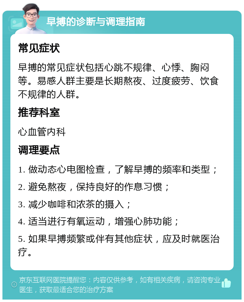 早搏的诊断与调理指南 常见症状 早搏的常见症状包括心跳不规律、心悸、胸闷等。易感人群主要是长期熬夜、过度疲劳、饮食不规律的人群。 推荐科室 心血管内科 调理要点 1. 做动态心电图检查，了解早搏的频率和类型； 2. 避免熬夜，保持良好的作息习惯； 3. 减少咖啡和浓茶的摄入； 4. 适当进行有氧运动，增强心肺功能； 5. 如果早搏频繁或伴有其他症状，应及时就医治疗。