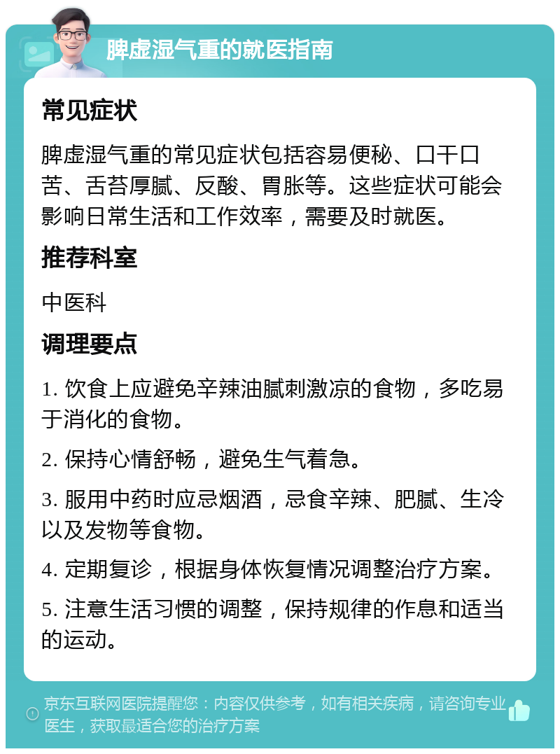 脾虚湿气重的就医指南 常见症状 脾虚湿气重的常见症状包括容易便秘、口干口苦、舌苔厚腻、反酸、胃胀等。这些症状可能会影响日常生活和工作效率，需要及时就医。 推荐科室 中医科 调理要点 1. 饮食上应避免辛辣油腻刺激凉的食物，多吃易于消化的食物。 2. 保持心情舒畅，避免生气着急。 3. 服用中药时应忌烟酒，忌食辛辣、肥腻、生冷以及发物等食物。 4. 定期复诊，根据身体恢复情况调整治疗方案。 5. 注意生活习惯的调整，保持规律的作息和适当的运动。