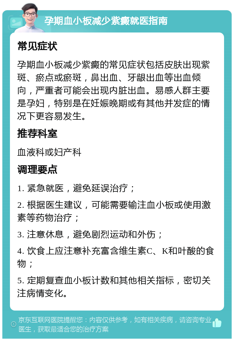 孕期血小板减少紫癜就医指南 常见症状 孕期血小板减少紫癜的常见症状包括皮肤出现紫斑、瘀点或瘀斑，鼻出血、牙龈出血等出血倾向，严重者可能会出现内脏出血。易感人群主要是孕妇，特别是在妊娠晚期或有其他并发症的情况下更容易发生。 推荐科室 血液科或妇产科 调理要点 1. 紧急就医，避免延误治疗； 2. 根据医生建议，可能需要输注血小板或使用激素等药物治疗； 3. 注意休息，避免剧烈运动和外伤； 4. 饮食上应注意补充富含维生素C、K和叶酸的食物； 5. 定期复查血小板计数和其他相关指标，密切关注病情变化。