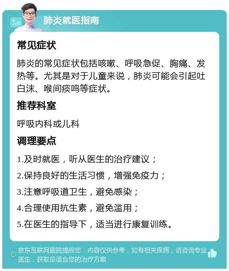 肺炎就医指南 常见症状 肺炎的常见症状包括咳嗽、呼吸急促、胸痛、发热等。尤其是对于儿童来说，肺炎可能会引起吐白沫、喉间痰鸣等症状。 推荐科室 呼吸内科或儿科 调理要点 1.及时就医，听从医生的治疗建议； 2.保持良好的生活习惯，增强免疫力； 3.注意呼吸道卫生，避免感染； 4.合理使用抗生素，避免滥用； 5.在医生的指导下，适当进行康复训练。