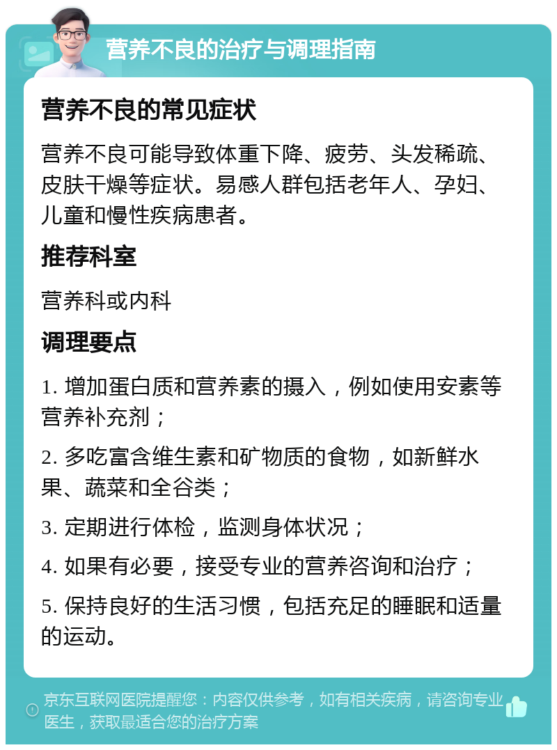 营养不良的治疗与调理指南 营养不良的常见症状 营养不良可能导致体重下降、疲劳、头发稀疏、皮肤干燥等症状。易感人群包括老年人、孕妇、儿童和慢性疾病患者。 推荐科室 营养科或内科 调理要点 1. 增加蛋白质和营养素的摄入，例如使用安素等营养补充剂； 2. 多吃富含维生素和矿物质的食物，如新鲜水果、蔬菜和全谷类； 3. 定期进行体检，监测身体状况； 4. 如果有必要，接受专业的营养咨询和治疗； 5. 保持良好的生活习惯，包括充足的睡眠和适量的运动。