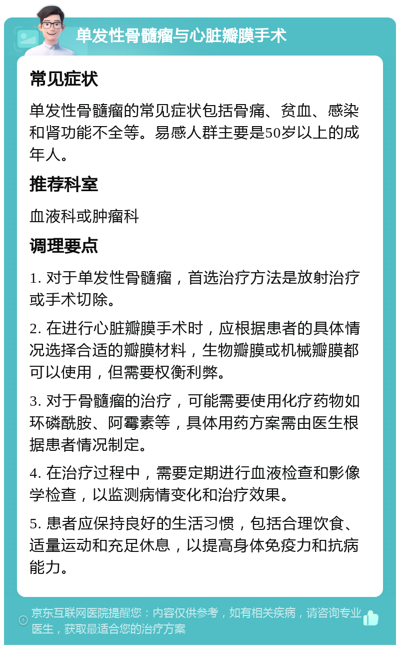 单发性骨髓瘤与心脏瓣膜手术 常见症状 单发性骨髓瘤的常见症状包括骨痛、贫血、感染和肾功能不全等。易感人群主要是50岁以上的成年人。 推荐科室 血液科或肿瘤科 调理要点 1. 对于单发性骨髓瘤，首选治疗方法是放射治疗或手术切除。 2. 在进行心脏瓣膜手术时，应根据患者的具体情况选择合适的瓣膜材料，生物瓣膜或机械瓣膜都可以使用，但需要权衡利弊。 3. 对于骨髓瘤的治疗，可能需要使用化疗药物如环磷酰胺、阿霉素等，具体用药方案需由医生根据患者情况制定。 4. 在治疗过程中，需要定期进行血液检查和影像学检查，以监测病情变化和治疗效果。 5. 患者应保持良好的生活习惯，包括合理饮食、适量运动和充足休息，以提高身体免疫力和抗病能力。