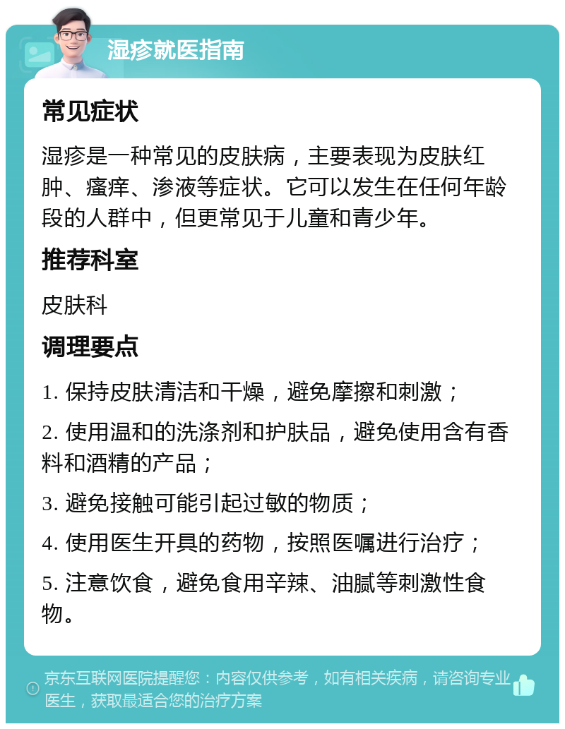 湿疹就医指南 常见症状 湿疹是一种常见的皮肤病，主要表现为皮肤红肿、瘙痒、渗液等症状。它可以发生在任何年龄段的人群中，但更常见于儿童和青少年。 推荐科室 皮肤科 调理要点 1. 保持皮肤清洁和干燥，避免摩擦和刺激； 2. 使用温和的洗涤剂和护肤品，避免使用含有香料和酒精的产品； 3. 避免接触可能引起过敏的物质； 4. 使用医生开具的药物，按照医嘱进行治疗； 5. 注意饮食，避免食用辛辣、油腻等刺激性食物。