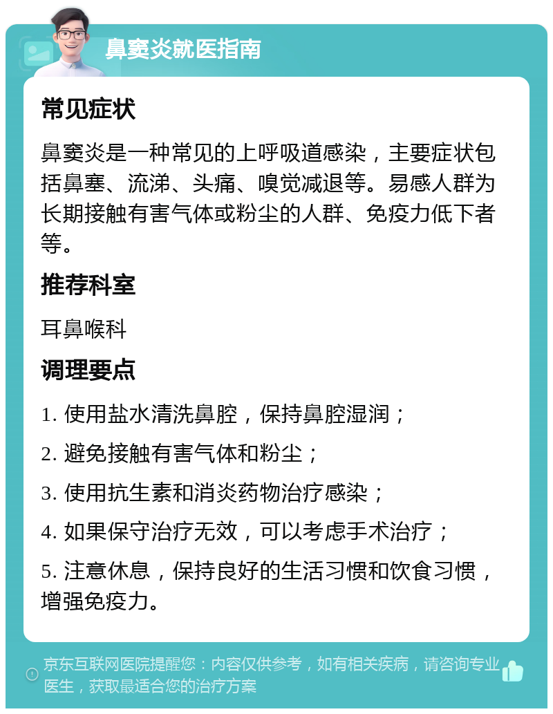 鼻窦炎就医指南 常见症状 鼻窦炎是一种常见的上呼吸道感染，主要症状包括鼻塞、流涕、头痛、嗅觉减退等。易感人群为长期接触有害气体或粉尘的人群、免疫力低下者等。 推荐科室 耳鼻喉科 调理要点 1. 使用盐水清洗鼻腔，保持鼻腔湿润； 2. 避免接触有害气体和粉尘； 3. 使用抗生素和消炎药物治疗感染； 4. 如果保守治疗无效，可以考虑手术治疗； 5. 注意休息，保持良好的生活习惯和饮食习惯，增强免疫力。