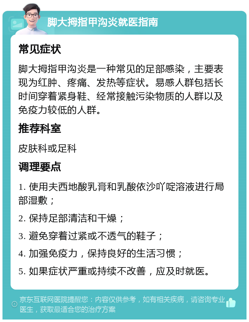 脚大拇指甲沟炎就医指南 常见症状 脚大拇指甲沟炎是一种常见的足部感染，主要表现为红肿、疼痛、发热等症状。易感人群包括长时间穿着紧身鞋、经常接触污染物质的人群以及免疫力较低的人群。 推荐科室 皮肤科或足科 调理要点 1. 使用夫西地酸乳膏和乳酸依沙吖啶溶液进行局部湿敷； 2. 保持足部清洁和干燥； 3. 避免穿着过紧或不透气的鞋子； 4. 加强免疫力，保持良好的生活习惯； 5. 如果症状严重或持续不改善，应及时就医。