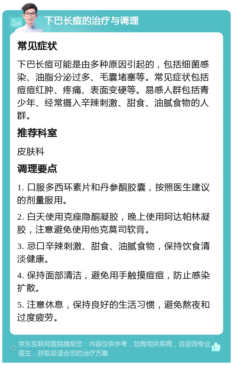 下巴长痘的治疗与调理 常见症状 下巴长痘可能是由多种原因引起的，包括细菌感染、油脂分泌过多、毛囊堵塞等。常见症状包括痘痘红肿、疼痛、表面变硬等。易感人群包括青少年、经常摄入辛辣刺激、甜食、油腻食物的人群。 推荐科室 皮肤科 调理要点 1. 口服多西环素片和丹参酮胶囊，按照医生建议的剂量服用。 2. 白天使用克痤隐酮凝胶，晚上使用阿达帕林凝胶，注意避免使用他克莫司软膏。 3. 忌口辛辣刺激、甜食、油腻食物，保持饮食清淡健康。 4. 保持面部清洁，避免用手触摸痘痘，防止感染扩散。 5. 注意休息，保持良好的生活习惯，避免熬夜和过度疲劳。